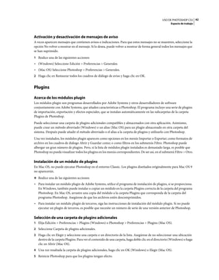 USO DE PHOTOSHOP CS5 42
                                                                                                       Espacio de trabajo




Activación y desactivación de mensajes de aviso
A veces aparecen mensajes que contienen avisos o indicaciones. Para que estos mensajes no se muestren, seleccione la
opción No volver a mostrar en el mensaje. Si lo desea, puede volver a mostrar de forma general todos los mensajes que
se han suprimido.
1 Realice una de las siguientes acciones:
• (Windows) Seleccione Edición > Preferencias > Generales.
• (Mac OS) Seleccione Photoshop > Preferencias > Generales.
2 Haga clic en Restaurar todos los cuadros de diálogo de aviso y haga clic en OK.


Plugins

Acerca de los módulos plugin
Los módulos plugin son programas desarrollados por Adobe Systems y otros desarrolladores de software
conjuntamente con Adobe Systems, que añaden características a Photoshop. El programa incluye una serie de plugins
de importación, exportación y efectos especiales, que se instalan automáticamente en las subcarpetas de la carpeta
Plugins de Photoshop.
Puede seleccionar una carpeta de plugins adicionales compatibles y almacenados con otra aplicación. Asimismo,
puede crear un método abreviado (Windows) o un alias (Mac OS) para un plugin almacenado en otra carpeta del
sistema. Después puede añadir el método abreviado o el alias a la carpeta de plugins y utilizarlo con Photoshop.
Una vez instalados, los módulos plugin aparecen como opciones en los menús Importar o Exportar; como formatos de
archivo en los cuadros de diálogo Abrir y Guardar como; o como filtros en los submenús Filtro. Photoshop puede
albergar un gran número de plugins. Pero, si la lista de módulos plugin instalados es demasiado larga, es posible que
Photoshop no pueda visualizar todos los plugins en los menús correspondientes. De ser así, en el submenú Filtro > Otro.

Instalación de un módulo de plugins
En Mac OS, no puede ejecutar Photoshop en el entorno Classic. Los plugins diseñados originalmente para Mac OS 9
no aparecerán.
❖ Realice una de las siguientes acciones:
• Para instalar un módulo plugin de Adobe Systems, utilice el programa de instalación de plugins, si se proporciona.
  En Windows, también puede instalar o copiar un módulo en la carpeta Plugins correcta de la carpeta del programa
  Photoshop. En Mac OS, arrastre una copia del módulo a la carpeta Plugins que corresponda de la carpeta del
  programa Photoshop. Asegúrese de que los archivos estén descomprimidos.
• Para instalar un módulo plugin de terceros, siga las instrucciones de instalación del módulo plugin. Si no puede
  ejecutar un plugin de terceros, es posible que necesite un número de serie de una versión anterior de Photoshop.

Selección de una carpeta de plugins adicionales
1 Elija Edición > Preferencias > Plugins (Windows) o Photoshop > Preferencias > Plugins (Mac OS).
2 Seleccione Carpeta de plugins adicionales.
3 Haga clic en Elegir y seleccione una carpeta o un directorio de la lista. Asegúrese de no seleccionar una ubicación
   dentro de la carpeta Plugins. Para ver el contenido de una carpeta, haga doble clic en el directorio (Windows) o haga
   clic en Abrir (Mac OS).
4 Una vez resaltada la carpeta de plugins adicionales, haga clic en OK (Windows) o Elegir (Mac OS).
5 Reinicie Photoshop para que los plugins tengan efecto.
 