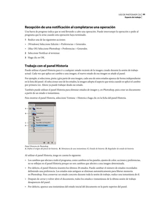 USO DE PHOTOSHOP CS5 44
                                                                                                                         Espacio de trabajo




Recepción de una notificación al completarse una operación
Una barra de progreso indica que se está llevando a cabo una operación. Puede interrumpir la operación o pedir al
programa que le avise cuando esta operación haya terminado.
1 Realice una de las siguientes acciones:
• (Windows) Seleccione Edición > Preferencias > Generales.
• (Mac OS) Seleccione Photoshop > Preferencias > Generales.
2 Seleccione Notificar al terminar.
3 Haga clic en OK.


Trabajo con el panel Historia
Puede utilizar el panel Historia para ir a cualquier estado reciente de la imagen creado durante la sesión de trabajo
actual. Cada vez que aplica un cambio a una imagen, el nuevo estado de esa imagen se añade al panel.
Por ejemplo, si selecciona, pinta y gira parte de una imagen, cada uno de estos estados aparece de forma independiente
en la lista del panel. Al seleccionar uno de los estados, la imagen adopta el aspecto que tenía cuando se aplicó el cambio
por primera vez. Ahora ya puede trabajar desde ese estado.
También puede utilizar el panel Historia para eliminar estados de imagen y, en Photoshop, para crear un documento
a partir de un estado o instantánea.
Para mostrar el panel Historia, seleccione Ventana > Historia o haga clic en la ficha del panel Historia.



A


B




C
D




Panel Historia de Photoshop
A. Define el origen del pincel de historia. B. Miniatura de una instantánea C. Estado de historia D. Regulador de estado de historia


Al utilizar el panel Historia, tenga en cuenta lo siguiente:
• Los cambios que afectan a todo el programa, como cambios en los paneles, ajustes de color, acciones y preferencias,
  no se reflejan en el panel Historia porque no son cambios que afecten a una imagen determinada.
• Por defecto, el panel Historia muestra los últimos 20 estados. Puede cambiar el número de estados recordados
  definiendo una preferencia. Los estados más antiguos se eliminan automáticamente para liberar memoria
  en Photoshop. Para conservar un estado concreto durante toda la sesión de trabajo, realice una instantánea de él.
• Después de cerrar y volver abrir el documento, todos los estados e instantáneas de la última sesión de trabajo
  desaparecen del panel.
• Por defecto, aparece una instantánea del estado inicial del documento en la parte superior del panel.
 