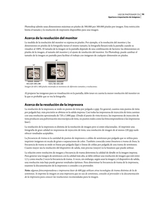 USO DE PHOTOSHOP CS5 56
                                                                                          Apertura e importación de imágenes



Photoshop admite unas dimensiones máximas en píxeles de 300.000 por 300.000 píxeles por imagen. Esta restricción
limita el tamaño y la resolución de impresión disponibles para una imagen.


Acerca de la resolución del monitor
La medida de la resolución del monitor se expresa en píxeles. Por ejemplo, si la resolución del monitor y las
dimensiones en píxeles de la fotografía tienen el mismo tamaño, la fotografía llenará toda la pantalla cuando se
visualice al 100%. El tamaño de la imagen en la pantalla depende de una combinación de factores: las dimensiones en
píxeles de la imagen, el tamaño del monitor y el ajuste de resolución del monitor. En Photoshop, puede cambiar el
tamaño de la imagen en pantalla para facilitar el trabajo con imágenes de cualquier dimensión en píxeles.
                                      20"

           15"




  832 x 624 / 640 x 480     1024 x 768 / 640 x 480
Imagen de 620 x 400 píxeles mostrada en monitores de diferentes tamaños y resoluciones.


Al preparar las imágenes para su visualización en la pantalla, debe tener en cuenta la menor resolución del monitor en
la que es probable que se vea la fotografía.


Acerca de la resolución de la impresora
La resolución de la impresora se mide en puntos de tinta por pulgada o ppp. En general, cuantos más puntos de tinta
por pulgada hay, más precisión se obtiene en la salida impresa. Casi todas las impresoras de inyección de tinta cuentan
con una resolución aproximada de 720 a 2.880 ppp. (Desde el punto de vista técnico, las impresoras de inyección de
tinta producen una pulverización microscópica de tinta, no puntos reales como las fotocomponedoras o las impresoras
láser).
La resolución de la impresora es distinta de la resolución de imagen pero sí están relacionadas. Al imprimir una
fotografía de gran calidad en impresoras de inyección de tinta, una resolución de imagen de al menos 220 ppp suele
ofrecer resultados aceptables.
La frecuencia de trama es la cantidad de puntos de impresora o celdas de semitonos por pulgada que se utiliza para
imprimir imágenes en escala de grises o separaciones de color. También conocida como lineatura o trama de línea, la
frecuencia de trama se mide en líneas por pulgada (lpp) o líneas de celdas por pulgada de una trama de semitonos.
Cuanto mayor sea la resolución del dispositivo de salida, más precisa (mayor) es la lineatura que puede utilizar.
La relación entre resolución de imagen y frecuencia de trama determina la calidad de detalle en la imagen impresa.
Para generar una imagen de semitonos con la calidad más alta, se debe utilizar una resolución de imagen que esté entre
1,5 y como mucho 2 veces la frecuencia de trama. A veces, sin embargo, según sean la imagen y el dispositivo de salida,
una resolución más baja puede generar resultados óptimos. Para determinar la frecuencia de trama de la impresora,
examine la documentación de la impresora o consulte a su proveedor.
Nota: algunas fotocomponedoras e impresoras láser de 600 ppp utilizan otras tecnologías de trama distintas de la de
semitonos. Si imprime la imagen en una impresora que no sea de semitonos, consulte al proveedor o la documentación
de la impresora para conocer las resoluciones recomendadas para la imagen.
 