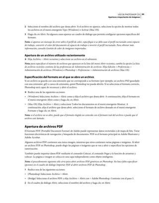 USO DE PHOTOSHOP CS5 64
                                                                                          Apertura e importación de imágenes



2 Seleccione el nombre del archivo que desea abrir. Si el archivo no aparece, seleccione la opción de mostrar todos
   los archivos en el menú emergente Tipo (Windows) o Activar (Mac OS).
3 Haga clic en Abrir. En algunos casos aparece un cuadro de diálogo que permite configurar opciones específicas del
   formato.
Nota: si aparece un mensaje de error sobre el perfil de color, especifique si se debe usar el perfil incrustado como espacio
de trabajo, convertir el color del documento al espacio de trabajo o invertir el perfil incrustado. Para obtener más
información, consulte Gestión de color de imágenes importadas.

Apertura de un archivo utilizado recientemente
❖ Elija Archivo > Abrir recientes y seleccione un archivo en el submenú.

Nota: para especificar el número de archivos que aparecen en la lista del menú Abrir recientes, cambie la opción La lista
de archivos recientes contiene de las preferencias de Administración de archivos. Elija Edición > Preferencias >
Administración de archivos (Windows) o Photoshop > Preferencias > Administración de archivos (Mac OS).

Especificación del formato en el que se abre un archivo
Si un archivo se guarda con una extensión que no corresponde a su formato (por ejemplo, un archivo PSD guardado
con una extensión .gif) o carece de extensión, quizá Photoshop no pueda abrirlo. Si se selecciona el formato correcto,
Photoshop será capaz de reconocer y abrir el archivo.
❖ Realice una de las siguientes acciones:

• (Windows) Seleccione Archivo > Abrir como y elija el archivo que desea abrir. A continuación, elija el formato en
  el menú emergente Abrir como y haga clic en Abrir.
• (Mac OS) Elija Archivo > Abrir y seleccione Todos los documentos en el menú emergente Mostrar. A
  continuación, elija el archivo que desea abrir, seleccione el formato de archivo deseado en el menú emergente
  Formato y haga clic en Abrir.
Nota: si el archivo no se abre, puede que el formato elegido no coincida con el formato real del archivo o puede que el
archivo esté dañado.


Apertura de archivos PDF
El formato PDF (Portable Document Format) de Adobe puede representar datos vectoriales y de mapa de bits. Tiene
funciones electrónicas de navegación y búsqueda de documentos. PDF es el formato principal en Adobe Illustrator y
Adobe Acrobat.
Algunos archivos PDF contienen una única imagen, mientras que otros contienen varias páginas e imágenes. Al abrir
un archivo PDF en Photoshop, puede elegir las páginas o imágenes que se van a abrir y especificar las opciones de
rasterización.
También puede importar datos PDF mediante el comando Colocar, el comando Pegar y la función de arrastrar y
colocar. La página o imagen se coloca en una capa independiente como objeto inteligente.
Nota: el procedimiento siguiente sólo sirve para abrir archivos PDF genéricos en Photoshop. No hace falta especificar
opciones en el cuadro de diálogo Importar PDF al abrir archivos PDF de Photoshop.
1 Realice una de las siguientes acciones:
• (Photoshop) Seleccione Archivo > Abrir.
• (Bridge) Seleccione el archivo PDF y elija Archivo > Abrir con > Adobe Photoshop. Continúe con el paso 3.
2 En el cuadro de diálogo Abrir, seleccione el nombre del archivo y haga clic en Abrir.
 