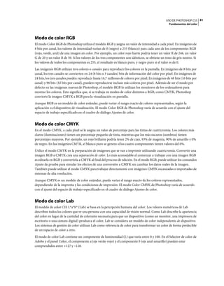 USO DE PHOTOSHOP CS5 81
                                                                                                    Fundamentos del color




Modo de color RGB
El modo Color RGB de Photoshop utiliza el modelo RGB y asigna un valor de intensidad a cada píxel. En imágenes de
8 bits por canal, los valores de intensidad varían de 0 (negro) a 255 (blanco) para cada uno de los componentes RGB
(rojo, verde, azul) de una imagen en color. Por ejemplo, un color rojo fuerte podría tener un valor R de 246, un valor
G de 20 y un valor B de 50. Si los valores de los tres componentes son idénticos, se obtiene un tono de gris neutro. Si
los valores de todos los componentes es 255, el resultado es blanco puro, y negro puro si el valor es de 0.
Las imágenes RGB utilizan tres colores o canales para reproducir los colores en la pantalla. En imágenes de 8 bits por
canal, los tres canales se convierten en 24 (8 bits x 3 canales) bits de información del color por píxel. En imágenes de
24 bits, los tres canales pueden reproducir hasta 16,7 millones de colores por píxel. En imágenes de 48 bits (16 bits por
canal) y 96 bits (32 bits por canal), pueden reproducirse incluso más colores por píxel. Además de ser el modo por
defecto en las imágenes nuevas de Photoshop, el modelo RGB lo utilizan los monitores de los ordenadores para
mostrar los colores. Esto significa que, si se trabaja en modos de color distintos a RGB, como CMYK, Photoshop
convierte la imagen CMYK a RGB para la visualización en pantalla.
Aunque RGB es un modelo de color estándar, puede variar el rango exacto de colores representados, según la
aplicación o el dispositivo de visualización. El modo Color RGB de Photoshop varía de acuerdo con el ajuste del
espacio de trabajo especificado en el cuadro de diálogo Ajustes de color.


Modo de color CMYK
En el modo CMYK, a cada píxel se le asigna un valor de porcentaje para las tintas de cuatricromía. Los colores más
claros (iluminaciones) tienen un porcentaje pequeño de tinta, mientras que los más oscuros (sombras) tienen
porcentajes mayores. Por ejemplo, un rojo brillante podría tener 2% de cian, 93% de magenta, 90% de amarillo y 0%
de negro. En las imágenes CMYK, el blanco puro se genera si los cuatro componentes tienen valores del 0%.
Utilice el modo CMYK en la preparación de imágenes que se van a imprimir utilizando cuatricromía. Convertir una
imagen RGB a CMYK crea una separación de color. Lo más aconsejable al comenzar a trabajar con una imagen RGB
es editarla en RGB y convertirla a CMYK al final del proceso de edición. En el modo RGB, puede utilizar los comandos
Ajuste de prueba para simular los efectos de una conversión a CMYK sin cambiar los datos reales de la imagen.
También puede utilizar el modo CMYK para trabajar directamente con imágenes CMYK escaneadas o importadas de
sistemas de alta resolución.
Aunque CMYK es un modelo de color estándar, puede variar el rango exacto de los colores representados,
dependiendo de la imprenta y las condiciones de impresión. El modo Color CMYK de Photoshop varía de acuerdo
con el ajuste del espacio de trabajo especificado en el cuadro de diálogo Ajustes de color.


Modo de color Lab
El modelo de color CIE L*a*b* (Lab) se basa en la percepción humana del color. Los valores numéricos de Lab
describen todos los colores que ve una persona con una capacidad de visión normal. Como Lab describe la apariencia
del color en lugar de la cantidad de colorante necesaria para que un dispositivo (como un monitor, una impresora de
escritorio o una cámara digital) produzca el color, Lab se considera un modelo de color independiente de dispositivo.
Los sistemas de gestión de color utilizan Lab como referencia de color para transformar un color de forma predecible
de un espacio de color a otro.
El modo de color Lab contiene un componente de luminosidad (L) que varía entre 0 y 100. En el Selector de color de
Adobe y el panel Color, el componente a (eje verde-rojo) y el componente b (eje azul-amarillo) pueden estar
comprendidos entre +127 y –128.
 