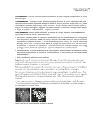 USO DE PHOTOSHOP CS5 85
                                                                                                      Fundamentos del color



Tramado de motivo Convierte una imagen organizando los niveles de gris en configuraciones geométricas de puntos
blancos y negros.
Tramado de difusión Convierte una imagen utilizando un proceso de difusión de errores, que comienza en el píxel
situado en la esquina superior izquierda de la imagen. Si el valor del píxel está por encima del gris medio (128), el píxel
cambia a blanco; si está por debajo, a negro. El error se introduce de forma inevitable puesto que el píxel original en
muy pocas ocasiones es blanco puro o negro puro. Este error se transfiere a los píxeles adyacentes y se difunde por toda
la imagen, lo que produce una textura similar a una película granulada.
Trama de semitonos Simula la apariencia de puntos de semitono en la imagen convertida. Introduzca los valores
oportunos en el cuadro de diálogo Trama de semitonos:
• En Lineatura, introduzca el valor de la frecuencia de trama y seleccione una unidad de medida. Los valores pueden
  estar comprendidos entre 1.000 y 999.999 para líneas por pulgadas y entre 0,400 y 400.00 para líneas por centímetro.
  Pueden introducirse valores decimales. La frecuencia de trama especifica la lineatura de la trama de semitonos en
  líneas por pulgada (lpp). La lineatura depende del tipo de papel y el tipo de imprenta que se usa para la impresión.
  Normalmente, los periódicos usan la lineatura 85. Las revistas usan tramas de resolución superiores, como 133 lpp
  y 150 lpp. Consulte al servicio de impresión para asegurarse de las frecuencias de trama correctas.
• Introduzca un valor en grados comprendido entre -180 y +180 para el ángulo de trama. El término ángulo de trama
  hace referencia a la orientación de la trama. Las tramas de semitonos en blanco y negro y de tono continuo suelen
  usar un ángulo de 45°.
• En Forma, seleccione la forma del punto que desea.
Importante: la trama de semitonos se convierte en parte de la imagen. Si imprime la imagen en una impresora de
semitonos, ésta utilizará su propia trama de semitonos junto con la trama de semitonos que forma parte de la imagen.
En algunas impresoras, el resultado es un motivo moiré.
Motivo personalizado Simula la apariencia de una trama de semitonos personalizada en la imagen convertida. Elija un
motivo que por sí se preste a variaciones de grosor, normalmente uno que tenga distintos tonos de gris.
Para usar esta opción, defina un motivo y, después, trame la imagen en escala de grises para aplicar la textura. Para
cubrir toda la imagen, el motivo debe tener el mismo tamaño que la imagen. En caso contrario, el motivo se segmenta.
Photoshop incluye varios motivos con segmentación propia que se pueden utilizar como motivos de tramas de
semitonos.
    Para preparar un motivo en blanco y negro para conversión, primero convierta la imagen a escala de grises y, a
    continuación, aplique varias veces el filtro Desenfocar más. Esta técnica de desenfoque crea líneas gruesas que se
estrechan desde el gris oscuro al blanco.




Imagen original en escala de grises y método de conversión 50% de umbral
 