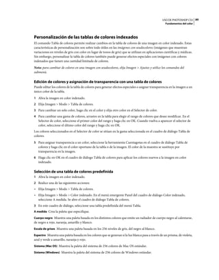USO DE PHOTOSHOP CS5 89
                                                                                                     Fundamentos del color




Personalización de las tablas de colores indexados
El comando Tabla de colores permite realizar cambios en la tabla de colores de una imagen en color indexado. Estas
características de personalización son sobre todo útiles en las imágenes con seudocolores (imágenes que muestran
variaciones en niveles de gris con color en lugar de tonos de gris) que se utilizan en aplicaciones científicas y médicas.
Sin embargo, personalizar la tabla de colores también puede generar efectos especiales con imágenes con colores
indexados que tienen una cantidad limitada de colores.
Nota: para cambiar de colores en una imagen con seudocolores, elija Imagen > Ajustes y utilice los comandos del
submenú.

Edición de colores y asignación de transparencia con una tabla de colores
Puede editar los colores de la tabla de colores para generar efectos especiales o asignar transparencia en la imagen a un
único color de la tabla.
1 Abra la imagen en color indexado.
2 Elija Imagen > Modo > Tabla de colores.
3 Para cambiar un solo color, haga clic en el color y elija otro color en el Selector de color.
4 Para cambiar una gama de colores, arrastre en la tabla para elegir el rango de colores que desee modificar. En el
   Selector de color, seleccione el primer color del rango y haga clic en OK. Cuando vuelva a aparecer el selector de
   color, seleccione el último color del rango y haga clic en OK.
Los colores seleccionados en el Selector de color se sitúan en la gama seleccionada en el cuadro de diálogo Tabla de
colores.
5 Para asignar transparencia a un color, seleccione la herramienta Cuentagotas en el cuadro de diálogo Tabla de
   colores y haga clic en el color oportuno de la tabla o de la imagen. El color de la muestra se sustituye por
   transparencia en la imagen.
6 Haga clic en OK en el cuadro de diálogo Tabla de colores para aplicar los colores nuevos a la imagen en color
   indexado.

Selección de una tabla de colores predefinida
1 Abra la imagen en color indexado.
2 Realice una de las siguientes acciones:
• Elija Imagen > Modo > Tabla de colores.
• Elija Imagen > Modo > Color indexado. En el menú emergente Panel del cuadro de diálogo Color indexado,
  seleccione A medida. Se abre el cuadro de diálogo Tabla de colores.
3 En este cuadro de diálogo, seleccione una tabla predefinida del menú Tabla.
A medida Crea la paleta que especifique.

Cuerpo negro Muestra una paleta basada en los distintos colores que emite un radiador de cuerpo negro al calentarse,
de negro a rojo, naranja, amarillo y blanco.
Escala de grises Muestra una paleta basada en los 256 niveles de gris, del negro al blanco.

Espectro Muestra una paleta basada en los colores que se generan si la luz blanca pasa a través de un prisma, de violeta,
azul y verde a amarillo, naranja y rojo.
Sistema (Mac OS) Muestra la paleta del sistema de 256 colores de Mac OS estándar.

Sistema (Windows) Muestra la paleta del sistema de 256 colores de Windows estándar.
 