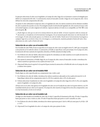 USO DE PHOTOSHOP CS5 93
                                                                                                      Fundamentos del color



Si opta por seleccionar el color con el regulador y el campo de color, haga clic en el primero o mueva el triángulo para
definir un componente del color. A continuación, mueva el marcador circular o haga clic en el campo de color. Así se
definen los otros dos componentes del color.
Al ajustar el color utilizando el campo de color y el regulador de color, los valores numéricos de los distintos modelos
de color se ajustan de acuerdo con esto. El rectángulo situado a la derecha del regulador de color muestra el nuevo color
en la mitad superior y el color original en la inferior. Aparecen alertas si el color no es compatible con Web     o está
fuera de gama .
    Puede elegir un color que no esté en la ventana Selector de color de Adobe. Al mover el puntero sobre la ventana de
    documento, se transforma en la herramienta Cuentagotas. En ese momento puede seleccionar un color haciendo clic
en la imagen. El color seleccionado aparece en el Selector de color de Adobe. Puede mover la herramienta Cuentagotas a
cualquier lugar de su escritorio si hace clic en la imagen y, a continuación, mantiene pulsado el botón del ratón. Para
seleccionar un color, suelte el botón del ratón.

Selección de un color con el modelo HSB
En el modelo de color HSB, el tono se especifica en el campo de color como un ángulo entre 0° y 360° que corresponde
a una posición en la rueda de colores. La saturación y el brillo se especifican como porcentajes. En el campo de color,
la saturación del tono aumenta de izquierda a derecha y el brillo aumenta de abajo arriba.
1 En el Selector de color de Adobe, seleccione la opción H e introduzca un valor numérico en el cuadro de texto H o
   seleccione un tono en el regulador de color.
2 Para ajustar la saturación y el brillo, haga clic en el campo de color, mueva el marcador circular o introduzca los
   valores numéricos oportunos en los cuadros de texto S y B.
3 (Opcional) Seleccione la opción S o la opción B para mostrar la saturación o el brillo del color en el campo de color
   y realizar otros ajustes.

Selección de un color con el modelo RGB
Puede elegir un color especificando sus componentes rojo, verde y azul.
1 En el Selector de color de Adobe, introduzca los valores numéricos adecuados en los cuadros de texto R, G y B.
   Especifique valores de los componentes entre 0 y 255 (0 es nada de color y 255, el color puro).
2 Si desea seleccionar visualmente un color con el regulador y el campo de color, haga clic en R, G o B y, acto seguido,
   ajuste el regulador y el campo de color.
Al hacer clic en un color, éste aparece en el regulador de color con un 0 (nada de ese color) en la parte inferior y un 255
(cantidad máxima de ese color) en la superior. El campo de color muestra el rango de los otros dos componentes, uno
en el eje horizontal y el otro en el vertical.

Selección de un color con el modelo Lab
Al elegir un color basado en el modelo de color Lab, el valor L especifica la luminancia del color. El valor A especifica
hasta qué punto es rojo o verde un color. El valor B especifica hasta qué punto es azul o amarillo un color.
1 En el Selector de color de Adobe, introduzca los valores oportunos para L (de 0 a 100) así como para A y B (de -128
   a +127).
2 (Opcional) Use el regulador de color o el campo de color para ajustar el color.
 