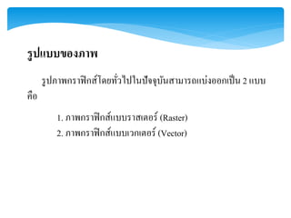 รูปแบบของภาพ
รูปภาพกราฟิกส์โดยทั่วไปในปัจจุบันสามารถแบ่งออกเป็น 2 แบบ
คือ
1. ภาพกราฟิกส์แบบราสเตอร์ (Raster)
2. ภาพกราฟิกส์แบบเวกเตอร์ (Vector)
 