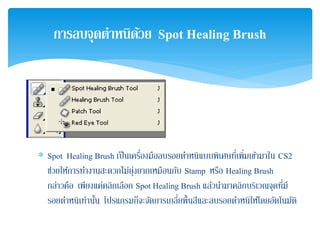 ∗ Spot Healing Brush เป็นเครื่องมือลบรอยตําหนิแบบพิเศษที่เพิ่มเข้ามาใน CS2
ช่วยให้การทํางานสะดวกไม่ยุ่งยากเหมือนกับ Stamp หรือ Healing Brush
กล่าวคือ เพียงแค่คลิกเลือก Spot Healing Brush แล้วนํามาคลิกบริเวณจุดที่มี
รอยตําหนิเท่านั้น โปรแกรมก็จะจัดการเกลี่ยพื้นสีและลบรอยตําหนิให้โดยอัตโนมัติ
การลบจุดตําหนิด้วย Spot Healing Brush
 