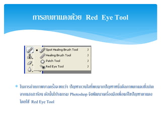 ∗ ในการถ่ายภาพบางครั้งจะพบว่า ปัญหากวนใจที่พบมากปัญหาหนึ่งคือภาพตาแดงซึ่งเกิด
จากแสงสะท้อน ดังนั้นโปรแกรม Photoshop จึงพัฒนาเครื่องมือเพื่อแก้ไขปัญหาตาแดง
โดยใช้ Red Eye Tool
การลบตาแดงด้วย Red Eye Tool
 
