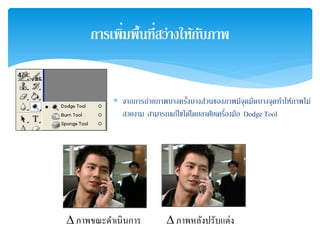 ∗ จากการถ่ายภาพบางครั้งบางส่วนของภาพมีจุดมืดบางจุดทําให้ภาพไม่
สวยงาม สามารถแก้ไขได้โดยอาศัยเครื่องมือ Dodge Tool
การเพิ่มพื้นที่สว่างให้กับภาพ
∆ ภาพขณะดําเนินการ ∆ ภาพหลังปรับแต่ง
 