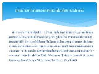คือ การสร้างภาพโดยใช้จุดสีเล็ก ๆ จํานวนมากซึ่งเรียกว่าพิกเซล (Pixcel) ภายในแต่ละ
พิกเซลจะมีองค์ประกอบที่ใช้ในการแสดงสี รูปทรง รูปแบบไฟล์ เราเรียกองค์ประกอบของ
พิกเซลเหล่านี้ว่า บิต (Bit) ข้อดีคือภาพที่ได้มีความละเอียดสวยงามกว่าภาพกราฟิกส์แบบ
เวกเตอร์ ทําให้เทคนิคการสร้างภาพแบบราสเตอร์นิยมนํามาใช้กับงานภาพที่ต้องการความ
ละเอียดมาก ๆ เช่น ภาพถ่าย แต่ปัญหาที่เกิดขึ้นตามมาก็คือเมื่อภาพมีความละเอียดมาก ๆ
ขนาดของภาพจะใหญ่ตามไปด้วย ตัวอย่างโปรแกรมกราฟิกส์ประเภทราสเตอร์ เช่น Adobe
Photoshop, Fractal Design Painter, Paint Shop Pro, L-View เป็นต้น
หลักการทํางานของภาพกราฟิกส์แบบเรสเตอร์
 
