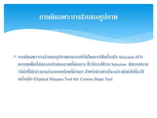 ∗ การตัดเฉพาะบางส่วนของรูปภาพสามารถทําได้โดยการใช้เครื่องมือ Selection สร้าง
ขอบเขตพื้นที่ล้อมรอบส่วนของภาพที่ต้องการ ซึ่งวิธีการใช้งาน Selection มีหลากหลาย
วิธีดังที่ได้กล่าวมาแล้วจากบทเรียนที่ผ่านมา สําหรับตัวอย่างที่จะกล่าวดังต่อไปนี้จะใช้
เครื่องมือ Elliptical Marquee Tool และ Custom Shape Tool
การตัดเฉพาะบางส่วนของรูปภาพ
 