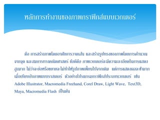 คือ การสร้างภาพโดยอาศัยการวาดเส้น และสร้างรูปทรงของภาพโดยการคํานวณ
จากจุด และสมการทางคณิตศาสตร์ ข้อดีคือ ภาพเวกเตอร์จะมีความละเอียดในการแสดง
สูงมาก ไม่ว่าจะย่อหรือขยายจะไม่ทําให้รูปภาพเพี้ยนไปจากเดิม แต่การแสดงผลจะช้ามาก
เมื่อเทียบกับภาพแบบราสเตอร์ ตัวอย่างโปรแกรมกราฟิกส์ประเภทเวกเตอร์ เช่น
Adobe Illustrator, Macromedia Freehand, Corel Draw, Light Wave, Text3D,
Maya, Macromedia Flash เป็นต้น
หลักการทํางานของภาพกราฟิกส์แบบเวกเตอร์
 