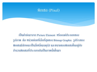 เป็นคําย่อมาจาก Picture Element หรือองค์ประกอบของ
รูปภาพ คือ หน่วยย่อยที่เล็กที่สุดของ Bitmap Graphic รูปร่างของ
พิกเซลมีลักษณะเป็นสี่เหลี่ยมจตุรัส และขนาดของพิกเซลขึ้นอยู่กับ
จํานวนพิกเซลที่ประกอบกันเป็นภาพนั้นขึ้นมา
พิกเซล (Pixel)
 