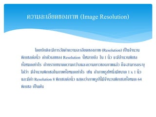 โดยปกติจะมีการวัดค่าความละเอียดของภาพ (Resolution) เป็นจํานวน
พิกเซลต่อนิ้ว ค่าตัวเลขของ Resolution นี้หมายถึง ใน 1 นิ้ว จะมีจํานวนพิเซล
ทั้งหมดเท่าไร ถ้าทราบขนาดความกว้างและความยาวของภาพแล้ว ก็จะสามารถระบุ
ได้ว่า มีจํานวนพิกเซลในภาพทั้งหมดเท่าไร เช่น ถ้าภาพรูปหนึ่งมีขนาด 1 x 1 นิ้ว
และมีค่า Resolution 8 พิกเซลต่อนิ้ว แสดงว่าภาพรูปนี้มีจํานวนพิกเซลทั้งหมด 64
พิกเซล เป็นต้น
ความละเอียดของภาพ (Image Resolution)
 