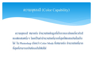 ความจุของสี หมายถึง จํานวนบิตข้อมูลที่เก็บรายละเอียดเกี่ยวกับสี
ของพิกเซลหนึ่งๆ โดยเป็นค่าจํานวนบิตที่มากที่สุดที่พิกเซลอันนั้นเก็บ
ได้ ใน Photoshop เรียกว่า Color Mode ซึ่งหมายถึง จํานวนบิตที่มาก
ที่สุดที่สามารถบันทึกลงในไฟล์ได้
ความจุของสี (Color Capability)
 