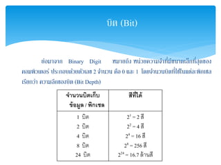บิต (Bit)
ย่อมาจาก Binary Digit หมายถึง หน่วยความจําที่มีขนาดเล็กที่สุดของ
คอมพิวเตอร์ ประกอบด้วยตัวเลข 2 จํานวน คือ 0 และ 1 โดยจํานวนบิตที่ใช้ในแต่ละพิกเซล
เรียกว่า ความลึกของบิต (Bit Depth)
จํานวนบิตเก็บ
ข้อมูล / พิกเซล
สีที่ได้
1 บิต
2 บิต
4 บิต
8 บิต
24 บิต
21 = 2 สี
22 = 4 สี
24 = 16 สี
28 = 256 สี
224 = 16.7 ล้านสี
 