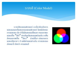 ระบบสีของคอมพิวเตอร์ จะเกี่ยวข้องกับการ
แสดงผลแสงที่แสดงบนจอคอมพิวเตอร์ โดยมีลักษณะ
การแสดงผล คือ ถ้าไม่มีแสดงผลสีใดเลย บนจอภาพจะ
แสดงเป็น "สีดํา" หากสีทุกสีแสดงผลพร้อมกัน จะเห็น
สีบนจอภาพเป็น "สีขาว" ส่วนสีอื่นๆ เกิดจากการ
แสดงสีหลายๆ สี แต่มีค่าแตกต่างกัน การแสดงผล
ลักษณะนี้ เรียกว่า การแสดงสี
ระบบสี (Color Model)
 