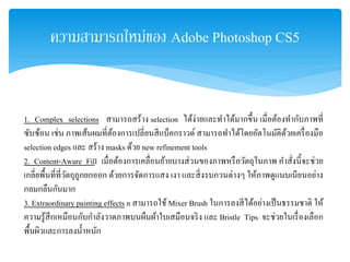 ความสามารถใหม่ของ Adobe Photoshop CS5
1. Complex selections สามารถสร้าง selection ได้ง่ายและทําได้มากขึ้น เมื่อต้องทํากับภาพที่
ซับซ้อน เช่น ภาพเส้นผมที่ต้องการเปลี่ยนสีแบ็คกราวด์ สามารถทําได้โดยอัตโนมัติด้วยเครื่องมือ
selection edges และ สร้าง masks ด้วย new refinement tools
2. Content-Aware Fill เมื่อต้องการเคลื่อนย้ายบางส่วนของภาพหรือวัตถุในภาพ คําสั่งนี้จะช่วย
เกลี่ยพื้นที่ที่วัตถุถูกยกออก ด้วยการจัดการแสง เงา และสิ่งรบกวนต่างๆ ให้ภาพดูแนบเนียนอย่าง
กลมกลืนกันมาก
3. Extraordinary painting effects n สามารถใช้ Mixer Brush ในการลงสีได้อย่างเป็นธรรมชาติ ให้
ความรู้สึกเหมือนกับกําลังวาดภาพบนผืนผ้าใบเสมือนจริง และ Bristle Tips จะช่วยในเรื่องเลือก
พื้นผิวและการลงนํ้าหนัก
 