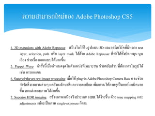 ความสามารถใหม่ของ Adobe Photoshop CS5
4. 3D extrusions with Adobe Repousse สร้างโลโก้ในรูปแบบ 3D และอาร์ตเวิร์คที่มีหลาย text
layer, selection, path หรือ layer mask ได้ด้วย Adobe Repousse ที่ทําได้ทั้งบิด หมุน นูน
เอียง ช่วยเรื่องออกแบบได้มากขึ้น
5. Puppet Warp คําสั่งนี้เมื่อกําหนดจุดในตําแหน่งที่เหมาะสม ช่วยขยับส่วนที่ต้องการในรูปได้
เช่น การยกแขน
6. State-of-the-art raw image processing เมื่อใช้plug-in Adobe Photoshop Camera Raw 6 จะช่วย
กําจัดสิ่งรบกวนต่างๆ แต่ยังคงรักษาสีและรายละเอียด เพิ่มเกรนให้ภาพดูเป็นออร์แกนิคมาก
ขึ้น ตกแต่งขอบภาพได้ง่ายขึ้น
7. Superior HDR imaging สร้างภาพเหนือจริงประเภท HDR ได้ง่ายขึ้น ด้วย tone mapping และ
adjustments แม้จะเป็นภาพ single-exposure ก็ตาม
 