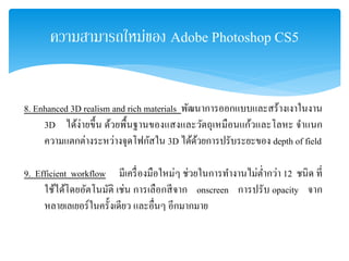 ความสามารถใหม่ของ Adobe Photoshop CS5
8. Enhanced 3D realism and rich materials พัฒนาการออกแบบและสร้างเงาในงาน
3D ได้ง่ายขึ้น ด้วยพื้นฐานของแสงและวัตถุเหมือนแก้วและโลหะ จําแนก
ความแตกต่างระหว่างจุดโฟกัสใน 3D ได้ด้วยการปรับระยะของ depth of field
9. Efficient workflow มีเครื่องมือใหม่ๆ ช่วยในการทํางานไม่ตํ่ากว่า 12 ชนิด ที่
ใช้ได้โดยอัตโนมัติ เช่น การเลือกสีจาก onscreen การปรับ opacity จาก
หลายเลเยอร์ในครั้งเดียว และอื่นๆ อีกมากมาย
 