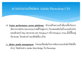 ความสามารถใหม่ของ Adobe Photoshop CS5
10. Faster performance across platforms ทํางานด้วยความเร็วที่มากขึ้นในการ
จัดการภาพจํานวนมากและภาพที่ใหญ่มากๆ ในแพลตฟอร์มที่ 64-bitสําหรับ
คอมพิวเตอร์ Mac OS 64-bit และ Windows7 หรือ Windows Vista ทั้งนี้ขึ้นอยู่
กับ RAM, ไดรฟเวอร์ และปัจจัยอื่นๆ ด้วย
11. Better media management ง่ายและยืดหยุ่นในการจัดการและส่งต่อไปยังสื่อ
ต่างๆ โดยผ่านทาง Adobe Mini Bridge ใน Photoshop
 