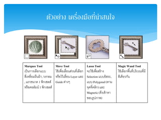 ตัวอย่าง เครื่องมือที่น่าสนใจ
Marquee Tool
เป็นการเลือกแบบ
สี่เหลี่ยมผืนผ้า,วงกลม
, แถวขนาด 1 พิกเซลส์
หรือคอลัมน์ 1 พิกเซลส์
Move Tool
ใช้เพื่อเลื่อนส่วนที่เลือก
หรือไว้เลื่อน Layer และ
Guide ต่างๆ
Lasso Tool
จะใช้เพื่อสร้าง
Selection แบบอิสระ,
แบบ Polygonal (ตาม
จุดที่คลิก) และ
Magnetic (ดึงเข้าหา
ขอบรูปภาพ)
Magic Wand Tool
ใช้เลือกพื้นที่บริเวณที่มี
สีเดียวกัน
 