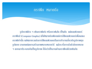 รูปกราฟต่าง ๆ เช่นกราฟแท่ง หรือกราฟเส้น เป็นต้น แต่คอมพิวเตอร์
กราฟิกส์ (Computer Graphic) มิได้หมายถึงเพียงแต่การใช้คอมพิวเตอร์เพื่อแสดง
กราฟเท่านั้น แต่หมายรวมถึงการใช้คอมพิวเตอร์ในการทํางานเกี่ยวกับรูปภาพทุก
รูปแบบ จากเทคนิคการสร้างภาพหลากหลายวิธี แม้กระทั่งการนําตัวอักษรหลาย
ๆ แบบมาประกอบกันเป็นรูปภาพ ก็ถือว่าเป็นงานด้านกราฟิกส์ด้วยเช่นกัน
กราฟิก หมายถึง
 