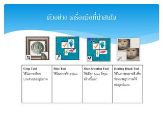 ตัวอย่าง เครื่องมือที่น่าสนใจ
Crop Tool
ใช้ในการเลือก
บางส่วนของรูปภาพ
Slice Tool
ใช้ในการสร้าง Slice
Slice Selection Tool
ใช้เลือก Slice ที่คุณ
สร้างขึ้นมา
Healing Brush Tool
ใช้ในการระบายสี เพื่อ
ซ่อมแซมรูปภาพให้
สมบูรณ์แบบ
 