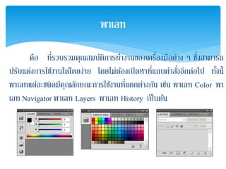 คือ ที่รวบรวมคุณสมบัติการทํางานของเครื่องมือต่าง ๆ ซึ่งสามารถ
ปรับแต่งการใช้งานได้โดยง่าย โดยไม่ต้องเปิดหาที่แถบคําสั่งอีกต่อไป ทั้งนี้
พาเลทแต่ละชนิดมีคุณลักษณะการใช้งานที่แตกต่างกัน เช่น พาเลท Color พา
เลท Navigator พาเลท Layers พาเลท History เป็นต้น
พาเลท
 