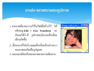 การย่อ-ขยายขนาดของรูปภาพ
1. จากภาพที่ลากมาวางไว้ในไฟล์ที่สร้างไว้ ให้
คลิกเมนู Edit > Free Transform จะ
สังเกตได้ว่า ที่ รูปภาพจะมีกรอบสี่เหลี่ยม
เล็กๆเกิดขึ้น
2. เลื่อนเมาส์ไปบริเวณจุดสี่เหลี่ยมด้านล่างขวา
ของภาพจนเกิดเป็นรูปลูกศร
3. แดรกเมาส์ย่อหรือขยายภาพตามความต้องการ
 