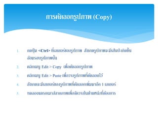 1. กดปุ่ม <Ctrl> ที่เลเยอร์ของรูปภาพ สังเกตรูปภาพจะมีเส้นปะเกิดขึ้น
ล้อมรอบรูปภาพนั้น
2. คลิกเมนู Edit > Copy เพื่อคัดลอกรูปภาพ
3. คลิกเมนู Edit > Paste เพื่อวางรูปภาพที่คัดลอกไว้
4. สังเกตจะมีเลเยอร์ของรูปภาพที่คัดลอกเพิ่มมาอีก 1 เลเยอร์
5. ทดลองแดรกเมาส์ลากภาพเพื่อจัดวางในตําแหน่งที่ต้องการ
การคัดลอกรูปภาพ (Copy)
 