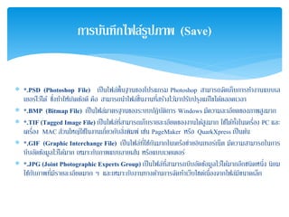 ∗ *.PSD (Photoshop File) เป็นไฟล์พื้นฐานของโปรแกรม Photoshop สามารถจัดเก็บการทํางานแบบเล
เยอร์ไว้ได้ ซึ่งทําให้เกิดข้อดี คือ สามารถนําไฟล์ชิ้นงานที่สร้างไว้มาปรับปรุงแก้ไขได้ตลอดเวลา
∗ *.BMP (Bitmap File) เป็นไฟล์มาตรฐานของระบบปฏิบัติการ Windows มีความละเอียดของภาพสูงมาก
∗ *.TIF (Tagged Image File) เป็นไฟล์ที่สามารถเก็บรายละเอียดของงานได้สูงมาก ใช้ได้ทั้งในเครื่อง PC และ
เครื่อง MAC ส่วนใหญ่ใช้ในงานเกี่ยวกับสิ่งพิมพ์ เช่น PageMaker หรือ QuarkXpress เป็นต้น
∗ *.GIF (Graphic Interchange File) เป็นไฟล์ที่ใช้กันมากในเครือข่ายอินเทอร์เน็ต มีความสามารถในการ
บีบอัดข้อมูลไว้ได้มาก เหมาะกับภาพแบบลายเส้น หรือแบบเวคเตอร์
∗ *.JPG (Joint Photographic Experts Group) เป็นไฟล์ที่สามารถบีบอัดข้อมูลไว้ได้มากอีกชนิดหนึ่ง นิยม
ใช้กับภาพที่มีรายละเอียดมาก ๆ และเหมาะกับงานทางด้านการจัดทําเว็บไซต์เนื่องจากไฟล์มีขนาดเล็ก
การบันทึกไฟล์รูปภาพ (Save)
 