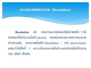 Resolution คือ ค่าความละเอียดของไฟล์ภาพหนึ่ง ๆ ซึ่ง
กําหนดเป็นจํานวนเม็ดสี (pixels) ต่อหนึ่งหน่วยความยาวของภาพ
ตัวอย่างเช่น หากภาพนั้นมีค่า Resolution = 100 pixels/inches
แสดงว่าในพื้นที่ 1 ตารางนิ้วของภาพนั้นประกอบด้วยเม็ดสีจํานวน
100 เม็ดสี เป็นต้น
ความละเอียดของภาพ (Resolution)
 