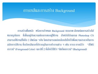 การสร้างพื้นหลัง หรือการกําหนด Background ของภาพ มีเทคนิคการสร้างได้
หลายรูปแบบ ซึ่งขึ้นอยู่กับความต้องการของผู้ใช้งาน สําหรับโปรแกรม Photoshop CS
สามารถใช้งานสีได้ถึง 2 สีพร้อม ๆกัน โดยสามารถคลิกเลือกสีเก็บไว้เพื่อความสะดวกในการ
สลับการใช้งาน ซึ่งเรียกสีแรกที่ปรากฏในการทํางานต่าง ๆ เช่น การระบายสีว่า “สีโฟร์
กราวน์” (Foreground Color) และสีที่ 2 ที่เก็บไว้ใช้ว่า “สีแบ็คกราวน์” (Background)
การเทสีและการสร้าง Background
 