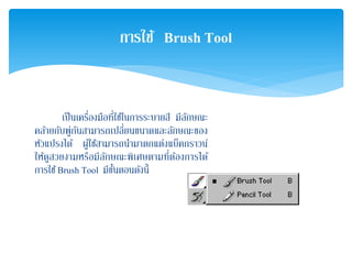 เป็นเครื่องมือที่ใช้ในการระบายสี มีลักษณะ
คล้ายกับพู่กันสามารถเปลี่ยนขนาดและลักษณะของ
หัวแปรงได้ ผู้ใช้สามารถนํามาตกแต่งแบ็คกราวน์
ให้ดูสวยงามหรือมีลักษณะพิเศษตามที่ต้องการได้
การใช้Brush Tool มีขั้นตอนดังนี้
การใช้ Brush Tool
 