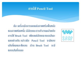 คือ เครื่องมือการตกแต่งภาพหรือพื้นหลัง
ของภาพชนิดหนึ่ง มีลักษณะการทํางานคล้ายกับ
การใช้ Brush Tool เพียงแต่ลักษณะของเส้นจะ
แตกต่างกัน กล่าวคือ Pencil Tool จะมีขอบ
เส้นที่คมและชัดเจน ส่วน Brush Tool จะมี
ขอบเส้นที่เบลอ
การใช้Pencil Tool
 