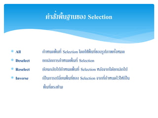 ∗ All กําหนดพื้นที่ Selection โดยใช้พื้นที่ของรูปภาพทั้งหมด
∗ Deselect ยกเลิกการกําหนดพื้นที่ Selection
∗ Reselect ย้อนกลับไปกําหนดพื้นที่ Selection หลังจากได้ยกเลิกไป
∗ Inverse เป็นการเปลี่ยนพื้นที่ของ Selection จากที่กําหนดไว้ให้เป็น
พื้นที่ตรงข้าม
คําสั่งพื้นฐานของ Selection
 
