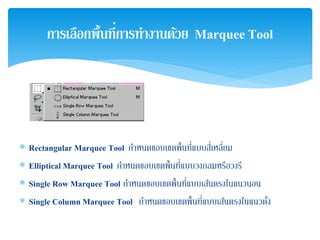 ∗ Rectangular Marquee Tool กําหนดขอบเขตพื้นที่แบบสี่เหลี่ยม
∗ Elliptical Marquee Tool กําหนดขอบเขตพื้นที่แบบวงกลมหรือวงรี
∗ Single Row Marquee Tool กําหนดขอบเขตพื้นที่แบบเส้นตรงในแนวนอน
∗ Single Column Marquee Tool กําหนดขอบเขตพื้นที่แบบเส้นตรงในแนวตั้ง
การเลือกพื้นที่การทํางานด้วย Marquee Tool
 