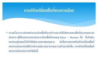 ∗ บางครั้งการวางตําแหน่งการเลือกพื้นที่การทํางานอาจไม่ได้ขนาดของพื้นที่ตรงตามความ
ต้องการ ผู้ใช้จึงสามารถยกเลิกการเลือกพื้นที่จากเมนู Select > Deselect ได้ ซึ่งถ้าต้อง
ยกเลิกอยู่บ่อยครั้งก็ทําให้เสียเวลามากพอสมควร ดังนั้นการขยายหรือปรับเปลี่ยนพื้นที่
ของการเลือกจะช่วยให้การทํางานมีความสะดวกและรวดเร็วมากยิ่งขึ้น การปรับเปลี่ยนพื้นที่
ของการเลือกสามารถทําได้ดังนี้
การปรับเปลี่ยนพื้นที่ของการเลือก
 