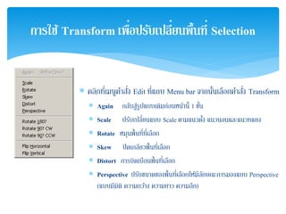 ∗ คลิกที่เมนูคําสั่ง Edit ที่แถบ Menu bar จากนั้นเลือกคําสั่ง Transform
∗ Again กลับสู่รูปแบบเดิมก่อนหน้านี้ 1 ขั้น
∗ Scale ปรับเปลี่ยนแบบ Scale ตามแนวตั้ง แนวนอนและแนวทแยง
∗ Rotate หมุนพื้นที่ที่เลือก
∗ Skew ปิดเกลียวพื้นที่เลือก
∗ Distort การบิดเบือนพื้นที่เลือก
∗ Perspective ปรับขนาดของพื้นที่เลือกให้มีลักษณะการมองแบบ Perspective
(แบบมีมิติ ความกว้าง ความยาว ความลึก)
การใช้ Transform เพื่อปรับเปลี่ยนพื้นที่ Selection
 