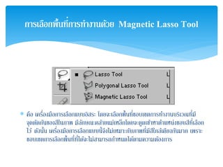 ∗ คือ เครื่องมือการเลือกแบบอิสระ โดยจะเลือกพื้นที่ขอบเขตการทํางานบริเวณที่มี
จุดตัดกันของสีในภาพ มีลักษณะคล้ายแม่เหล็กโดยจะดูดเข้าหาตําแหน่งขอบสีที่เลือก
ไว้ ดังนั้น เครื่องมือการเลือกแบบนี้จึงไม่เหมาะกับภาพที่มีสีใกล้เคียงกันมาก เพราะ
ขอบเขตการเลือกพื้นที่ที่ได้จะไม่สามารถกําหนดได้ตามความต้องการ
การเลือกพื้นที่การทํางานด้วย Magnetic Lasso Tool
 
