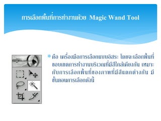 ∗คือ เครื่องมือการเลือกแบบอิสระ โดยจะเลือกพื้นที่
ขอบเขตการทํางานบริเวณที่มีสีใกล้เคียงกัน เหมาะ
กับการเลือกพื้นที่ของภาพที่มีสีแตกต่างกัน มี
ขั้นตอนการเลือกดังนี้
การเลือกพื้นที่การทํางานด้วย Magic Wand Tool
 