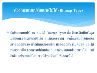 ∗ตัวอักษรแบบปรับขนาดไม่ได้ (Bitmap Type) นั้น มีการจัดเก็บข้อมูล
ในลักษณะของจุดพิกเซลเล็ก ๆ เรียงต่อๆ กัน ดังนั้นเมื่อมีการย่อหรือ
ขยายตัวอักษรจะทําให้เกิดรอยหยัก หรือตัวอักษรไม่คมชัด และไม่
สามารถแก้ไข ข้ออความได้เหมือนกับตัวอักษรแบบปรับขนาดได้ แต่
ตัวอักษรประเภทนี้ก็สามารถใช้งานร่วมกับฟิลเตอร์ได้
ตัวอักษรแบบปรับขนาดไม่ได้(Bitmap Type)
 