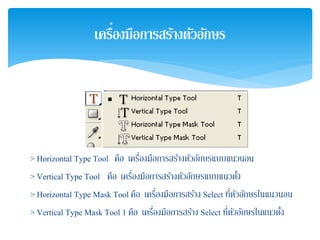 > Horizontal Type Tool คือ เครื่องมือการสร้างตัวอักษรแบบแนวนอน
> Vertical Type Tool คือ เครื่องมือการสร้างตัวอักษรแบบแนวตั้ง
> Horizontal Type Mask Tool คือ เครื่องมือการสร้าง Select ที่ตัวอักษรในแนวนอน
> Vertical Type Mask Tool 1 คือ เครื่องมือการสร้าง Select ที่ตัวอักษรในแนวตั้ง
เครื่องมือการสร้างตัวอักษร
 