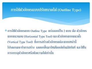∗การใช้ตัวอักษรแบบ Outline Type แบ่งออกเป็น 2 แบบ คือ ตัวอักษร
แบบแนวนอน (Horizontal Type Tool) และตัวอักษรแบบแนวตั้ง
(Vertical Type Tool) ซึ่งการสร้างตัวอักษรแต่ละแบบเหล่านี้
โปรแกรมจะทําการสร้าง เลเยอร์ขึ้นมาใหม่โดยอัตโนมัติทันที และใช้ใน
การบรรจุตัวอักษรหรือข้อความได้เท่านั้น
การใช้ตัวอักษรแบบปรับขนาดได้(Outline Type)
 