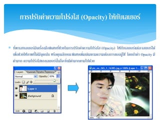 ∗ ที่พาเลทเลเยอร์มีเครื่องมือพิเศษที่ช่วยในการปรับค่าความโปร่งใส (Opacity) ให้กับเลเยอร์แต่ละเลเยอร์ได้
เพื่อช่วยให้ภาพที่ได้มีจุดเน้น หรือคุณลักษณะพิเศษเพิ่มเติมตามความต้องการของผู้ใช้ โดยถ้าค่า Opacity มี
ค่ามาก ความโปร่งใสของเลเยอร์นั้นก็จะยิ่งมีค่ามากตามไปด้วย
การปรับค่าความโปร่งใส (Opacity) ให้กับเลเยอร์
 