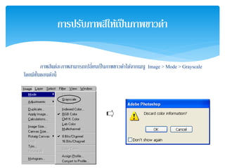ภาพสีแต่ละภาพสามารถเปลี่ยนเป็นภาพขาวดําได้จากเมนู Image > Mode > Grayscale
โดยมีขั้นตอนดังนี้
การปรับภาพสีให้เป็นภาพขาวดํา
 