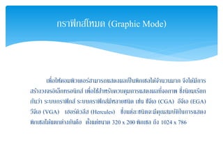 เพื่อให้คอมพิวเตอร์สามารถแสดงผลเป็นพิกเซลได้จํานวนมาก จึงได้มีการ
สร้างวงจรอิเล็กทรอนิกส์ เพื่อใช้สําหรับควบคุมการแสดงผลที่จอภาพ ซึ่งนิยมเรียก
กันว่า ระบบกราฟิกส์ ระบบกราฟิกส์มีหลายชนิด เช่น ซีจีเอ (CGA) อีจีเอ (EGA)
วีจีเอ (VGA) เฮอร์คิวลีส (Hercules) ซึ่งแต่ละชนิดจะมีคุณสมบัติในการแสดง
พิกเซลได้แตกต่างกันคือ ตั้งแต่ขนาด 320 x 200 พิกเซล ถึง 1024 x 786
กราฟิกส์โหมด (Graphic Mode)
 