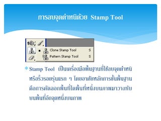 ∗Stamp Tool เป็นเครื่องมือพื้นฐานที่ใช้ลบจุดตําหนิ
หรือริ้วรอยรุ่นแรก ๆ โดยอาศัยหลักการขั้นพื้นฐาน
คือการคัดลอกพื้นที่ใดพื้นที่หนึ่งบนภาพมาวางทับ
บนพื้นที่อีกจุดหนึ่งบนภาพ
การลบจุดตําหนิด้วย Stamp Tool
 