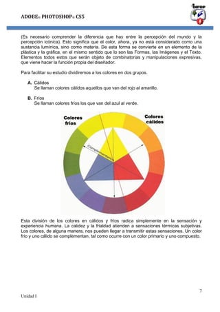 ADOBE®	
  PHOTOSHOP®	
  CS5

(Es necesario comprender la diferencia que hay entre la percepción del mundo y la
percepción icónica). Esto significa que el color, ahora, ya no está considerado como una
sustancia lumínica, sino como materia. De esta forma se convierte en un elemento de la
plástica y la gráfica, en el mismo sentido que lo son las Formas, las Imágenes y el Texto.
Elementos todos estos que serán objeto de combinatorias y manipulaciones expresivas,
que viene hacer la función propia del diseñador.
Para facilitar su estudio dividiremos a los colores en dos grupos.
A. Cálidos
Se llaman colores cálidos aquellos que van del rojo al amarillo.
B. Fríos
Se llaman colores fríos los que van del azul al verde.

Esta división de los colores en cálidos y fríos radica simplemente en la sensación y
experiencia humana. La calidez y la frialdad atienden a sensaciones térmicas subjetivas.
Los colores, de alguna manera, nos pueden llegar a transmitir estas sensaciones. Un color
frío y uno cálido se complementan, tal como ocurre con un color primario y uno compuesto.

7
Unidad I

 