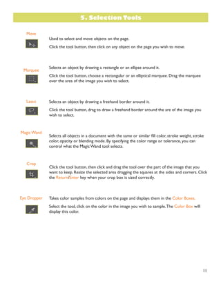 11 
Move 
Marquee 
Lasso 
Magic Wand 
Crop 
Eye Dropper 
Used to select and move objects on the page. 
Click the tool button, then click on any object on the page you wish to move. 
Selects an object by drawing a rectangle or an ellipse around it. 
Click the tool button, choose a rectangular or an elliptical marquee. Drag the marquee 
over the area of the image you wish to select. 
Selects an object by drawing a freehand border around it. 
Click the tool button, drag to draw a freehand border around the are of the image you 
wish to select. 
Selects all objects in a document with the same or similar fill color, stroke weight, stroke 
color, opacity or blending mode. By specifying the color range or tolerance, you can 
control what the Magic Wand tool selects. 
Click the tool button, then click and drag the tool over the part of the image that you 
want to keep. Resize the selected area dragging the squares at the sides and corners. Click 
the Return/Enter key when your crop box is sized correctly. 
Takes color samples from colors on the page and displays them in the Color Boxes. 
Select the tool, click on the color in the image you wish to sample. The Color Box will 
display this color. 
5. Selection Tools 
 